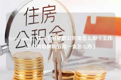 巴音郭楞工作三个月辞职公积金怎么取（工作三个月后辞职五险一金怎么办）