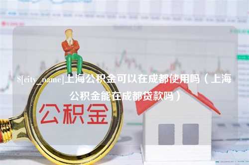 巴音郭楞上海公积金可以在成都使用吗（上海公积金能在成都贷款吗）